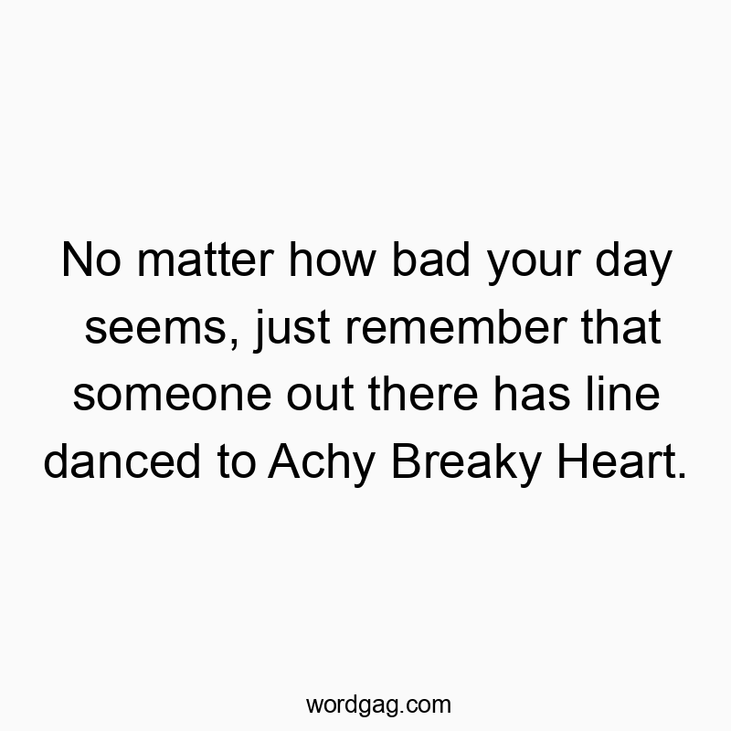 No matter how bad your day seems, just remember that someone out there has line danced to Achy Breaky Heart.