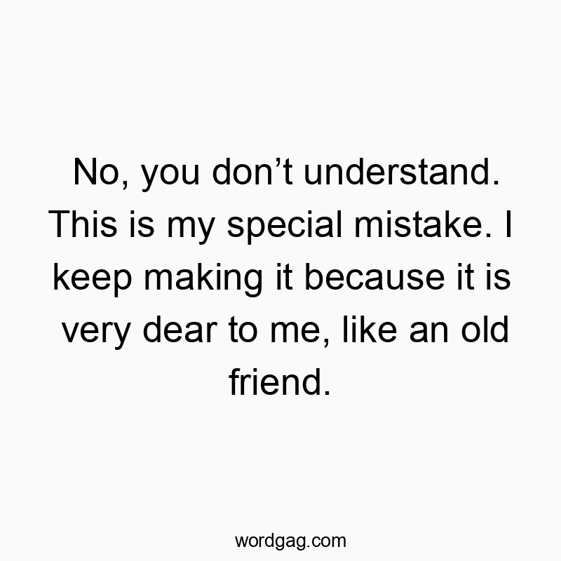 No, you don’t understand. This is my special mistake. I keep making it because it is very dear to me, like an old friend.