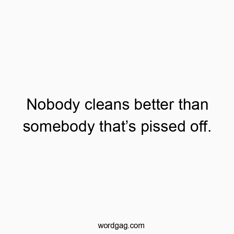 Nobody cleans better than somebody that’s pissed off.