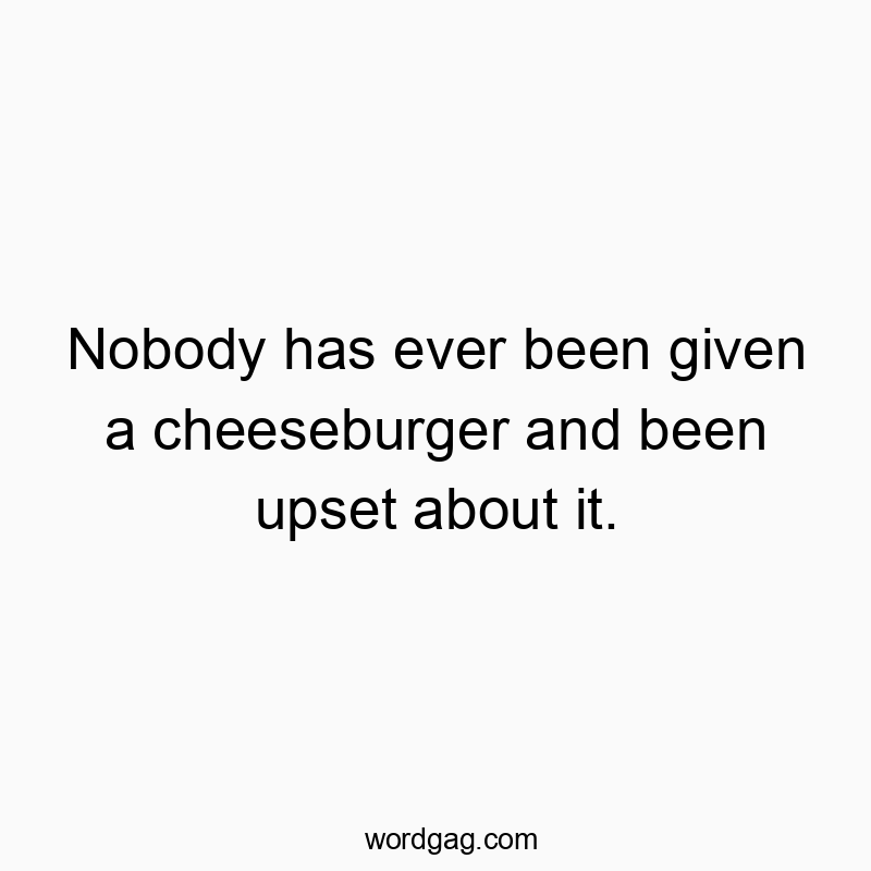 Nobody has ever been given a cheeseburger and been upset about it.
