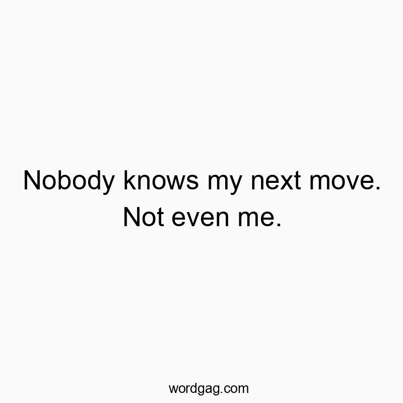 Nobody knows my next move. Not even me.