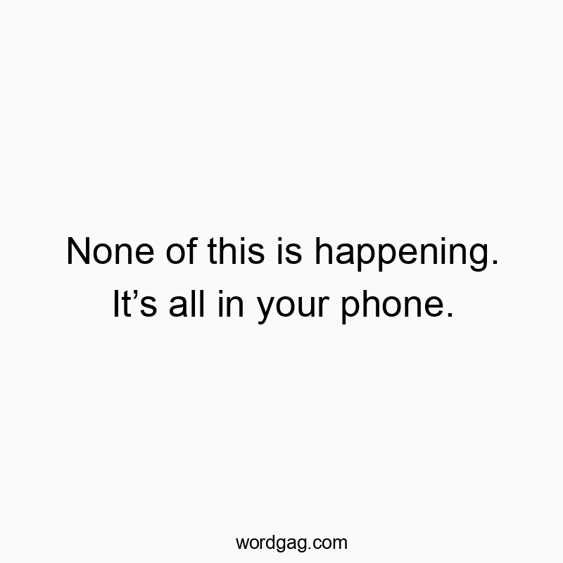 None of this is happening. It’s all in your phone.