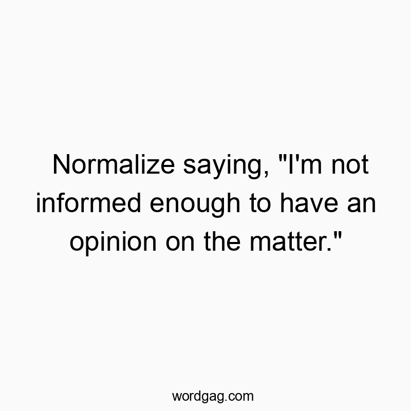 Normalize saying, “I’m not informed enough to have an opinion on the matter.”
