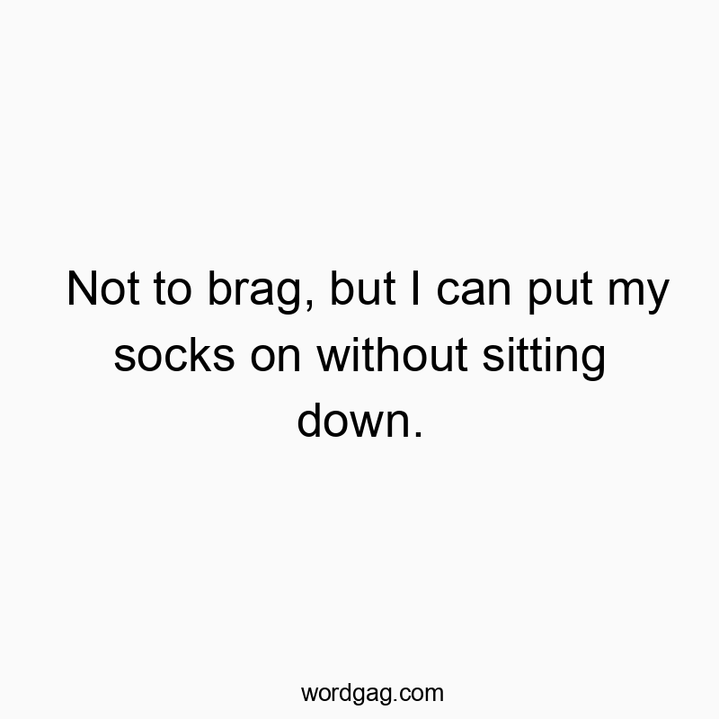 Not to brag, but I can put my socks on without sitting down.