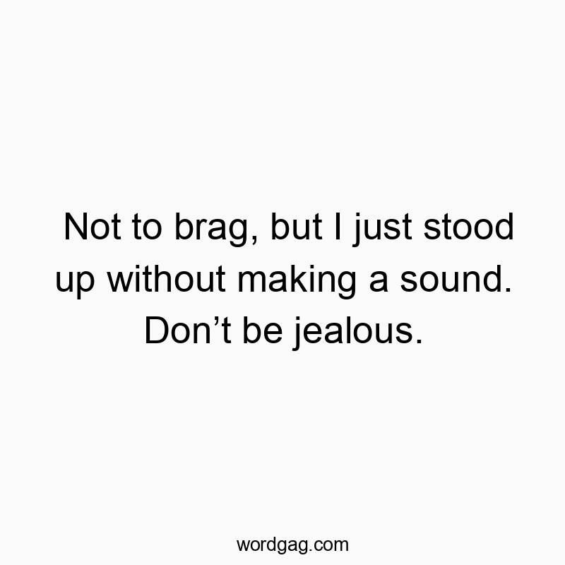 Not to brag, but I just stood up without making a sound. Don’t be jealous.