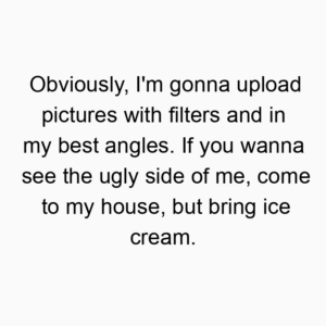 Obviously, I’m gonna upload pictures with filters and in my best angles. If you wanna see the ugly side of me, come to my house, but bring ice cream.