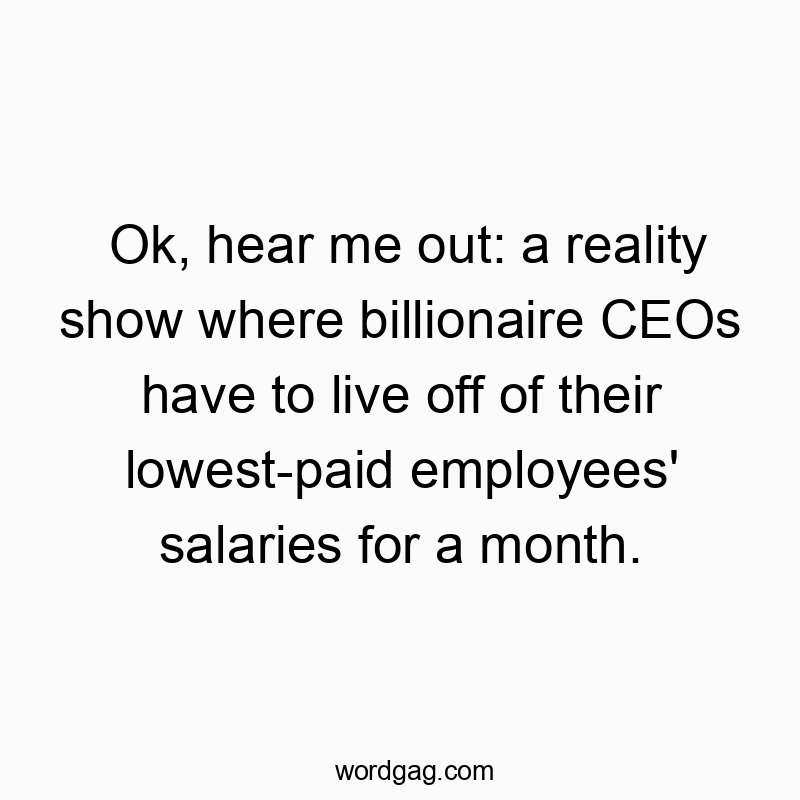Ok, hear me out: a reality show where billionaire CEOs have to live off of their lowest-paid employees’ salaries for a month.