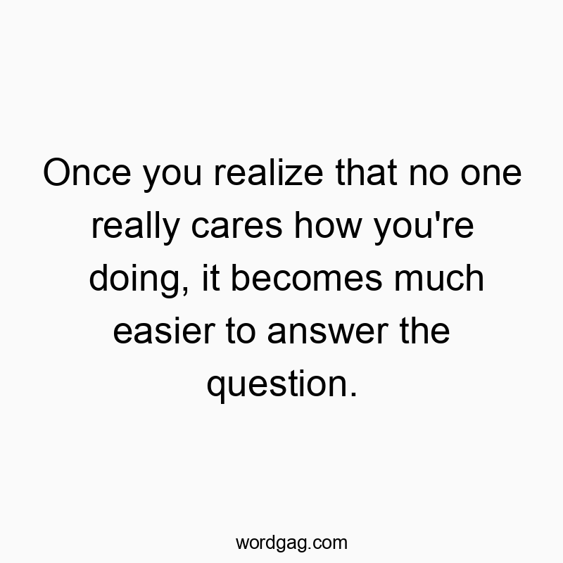 Once you realize that no one really cares how you’re doing, it becomes much easier to answer the question.