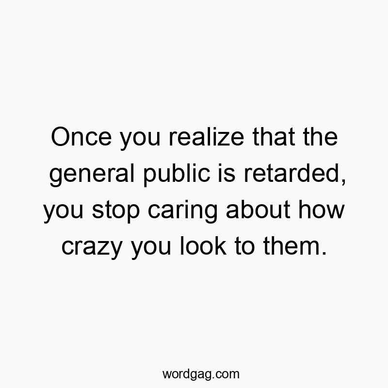 Once you realize that the general public is retarded, you stop caring about how crazy you look to them.