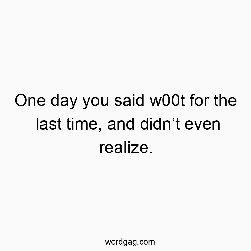 One day you said w00t for the last time, and didn’t even realize.
