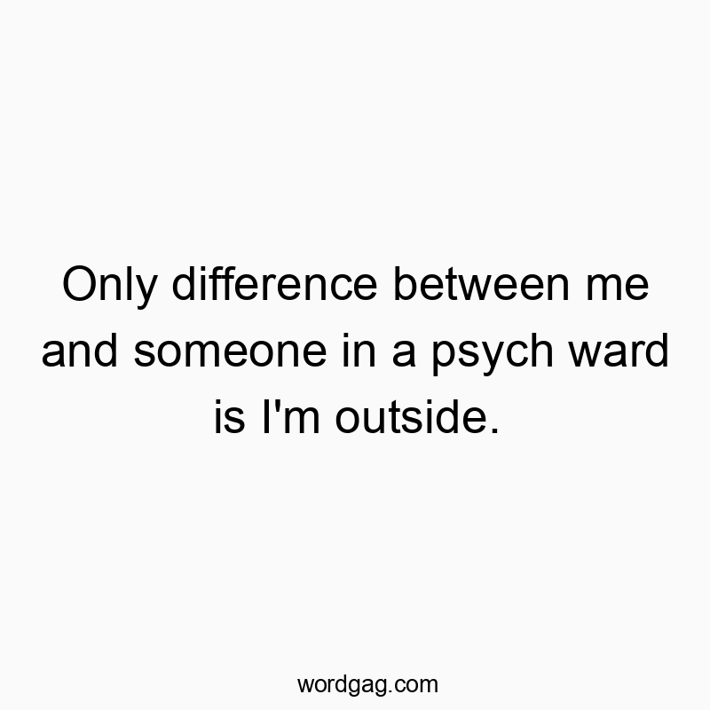Only difference between me and someone in a psych ward is I’m outside.