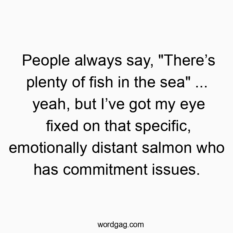 Funny say quotes - People always say, “There’s plenty of fish in the sea” … yeah, but I’ve got my eye fixed on that specific, emotionally distant salmon who has commitment issues.