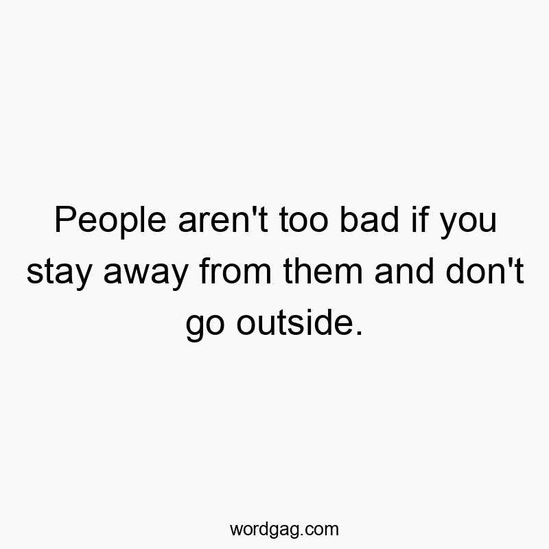 People aren’t too bad if you stay away from them and don’t go outside.