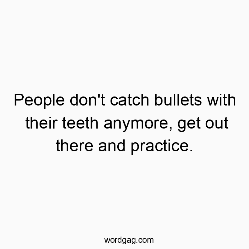 People don’t catch bullets with their teeth anymore, get out there and practice.
