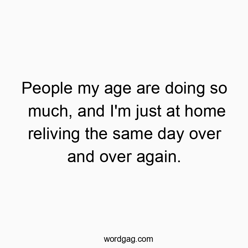 People my age are doing so much, and I’m just at home reliving the same day over and over again.