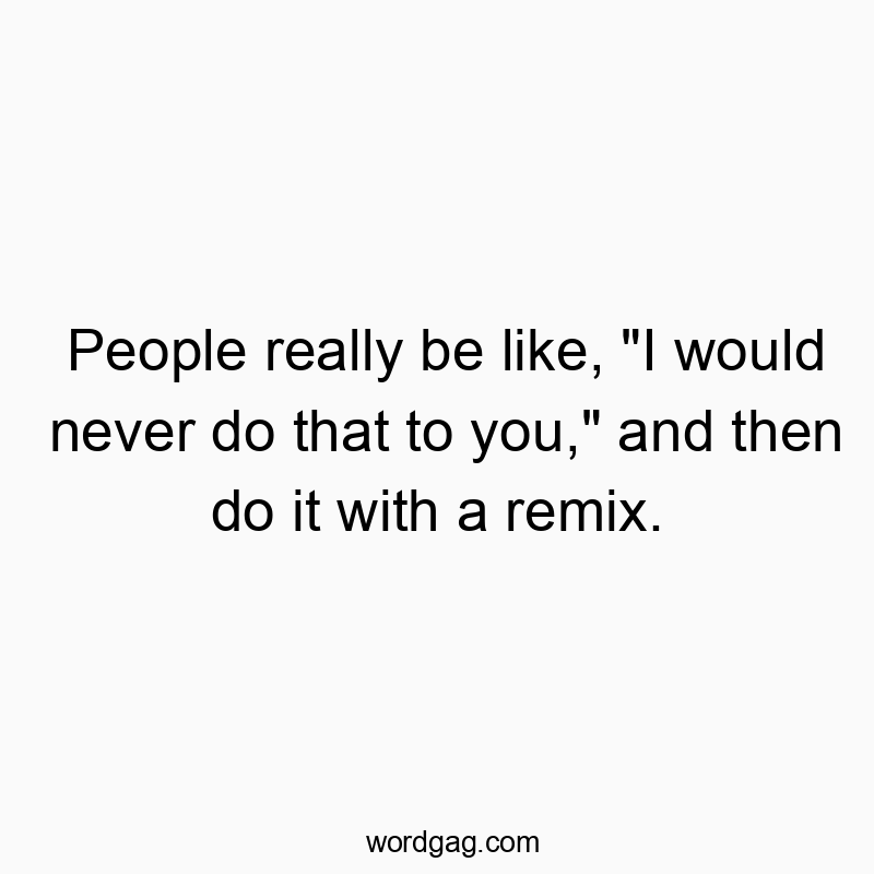 People really be like, “I would never do that to you,” and then do it with a remix.
