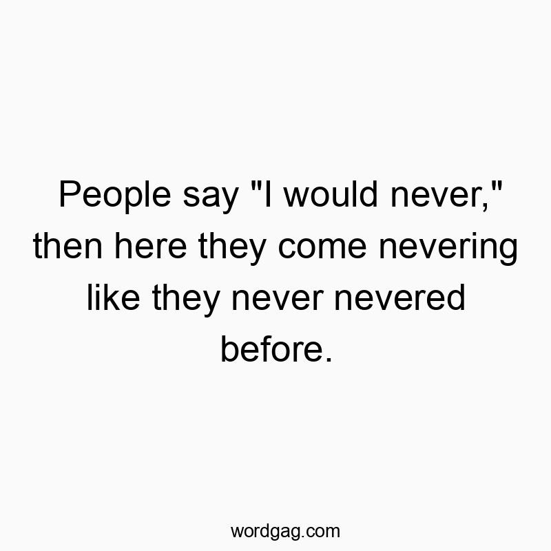 People say “I would never,” then here they come nevering like they never nevered before.
