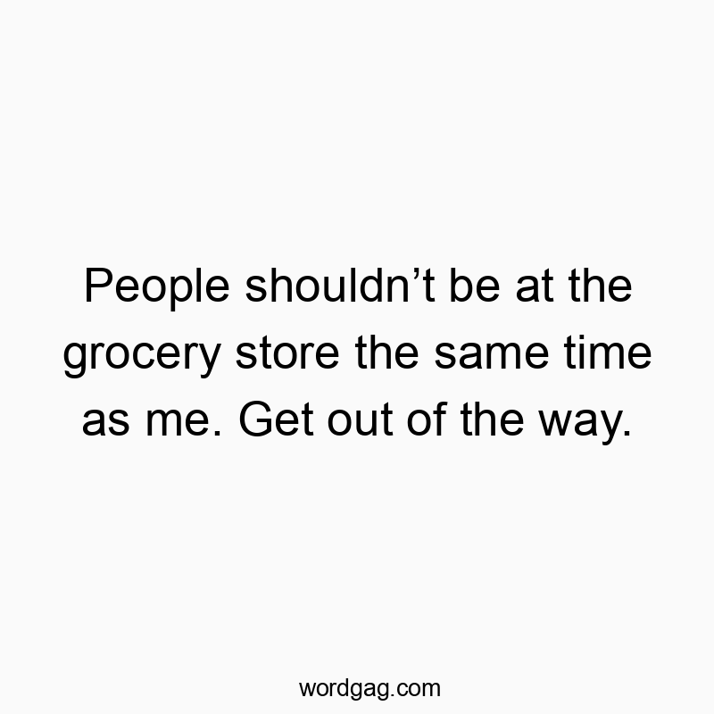 People shouldnโt be at the grocery store the same time as me. Get out of the way.