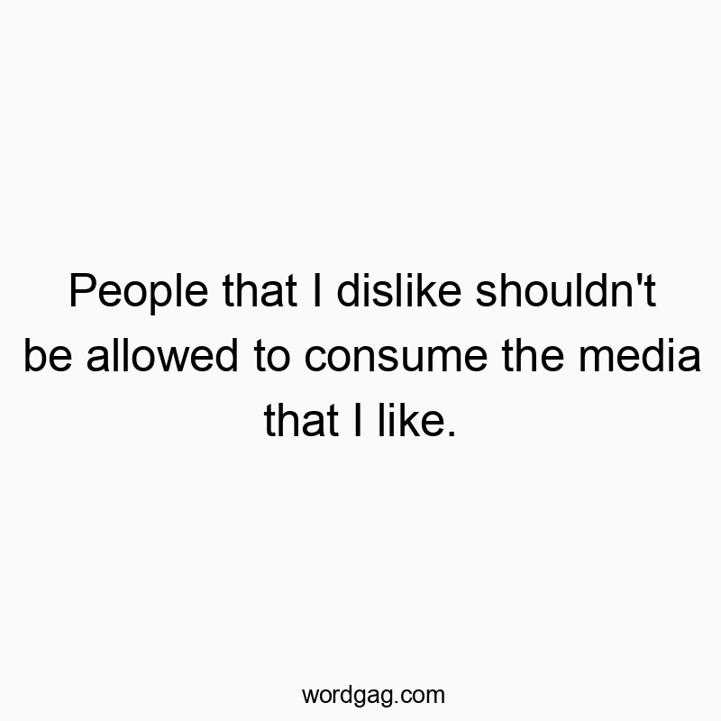 People that I dislike shouldn’t be allowed to consume the media that I like.