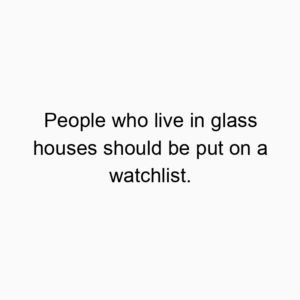 People who live in glass houses should be put on a watchlist.