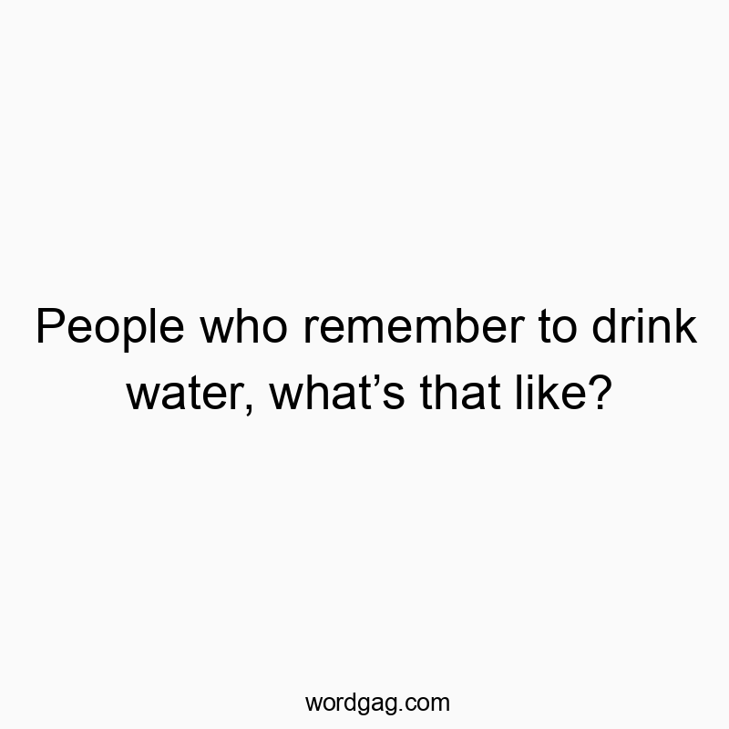 People who remember to drink water, what’s that like?
