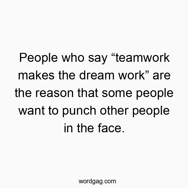 People who say “teamwork makes the dream work” are the reason that some people want to punch other people in the face.