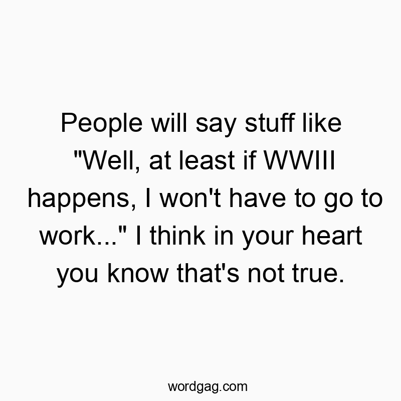 People will say stuff like “Well, at least if WWIII happens, I won’t have to go to work…” I think in your heart you know that’s not true.