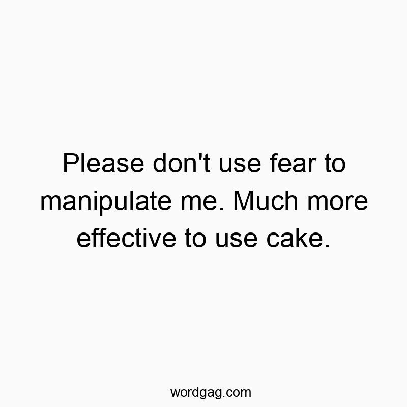 Please don’t use fear to manipulate me. Much more effective to use cake.
