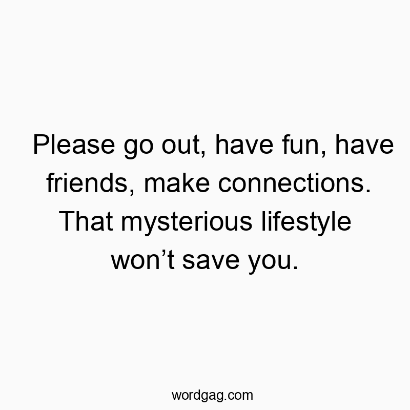 Please go out, have fun, have friends, make connections. That mysterious lifestyle won’t save you.