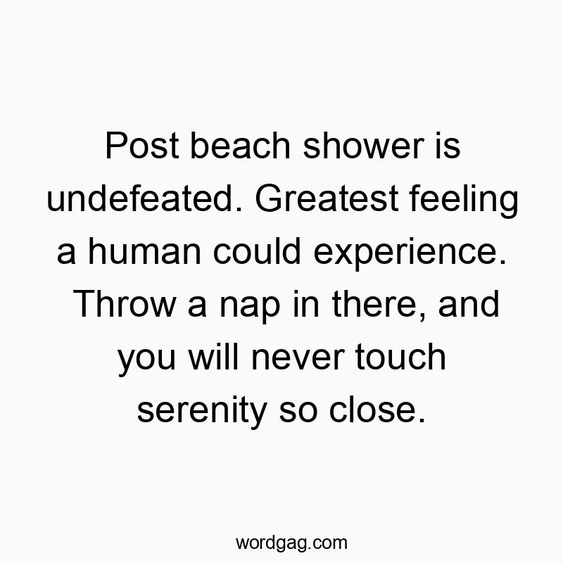Post beach shower is undefeated. Greatest feeling a human could experience. Throw a nap in there, and you will never touch serenity so close.