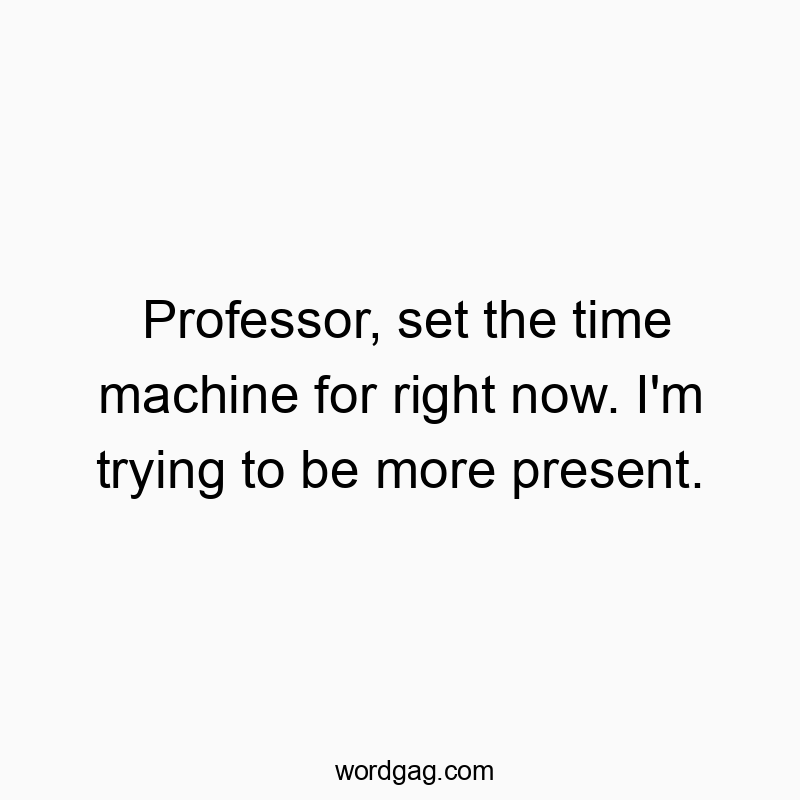 Professor, set the time machine for right now. I’m trying to be more present.
