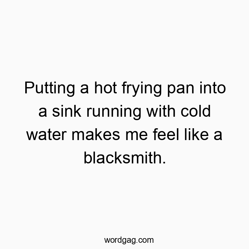 Putting a hot frying pan into a sink running with cold water makes me feel like a blacksmith.