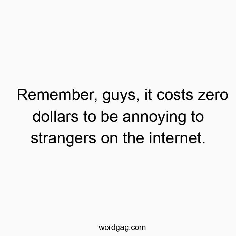Remember, guys, it costs zero dollars to be annoying to strangers on the internet.