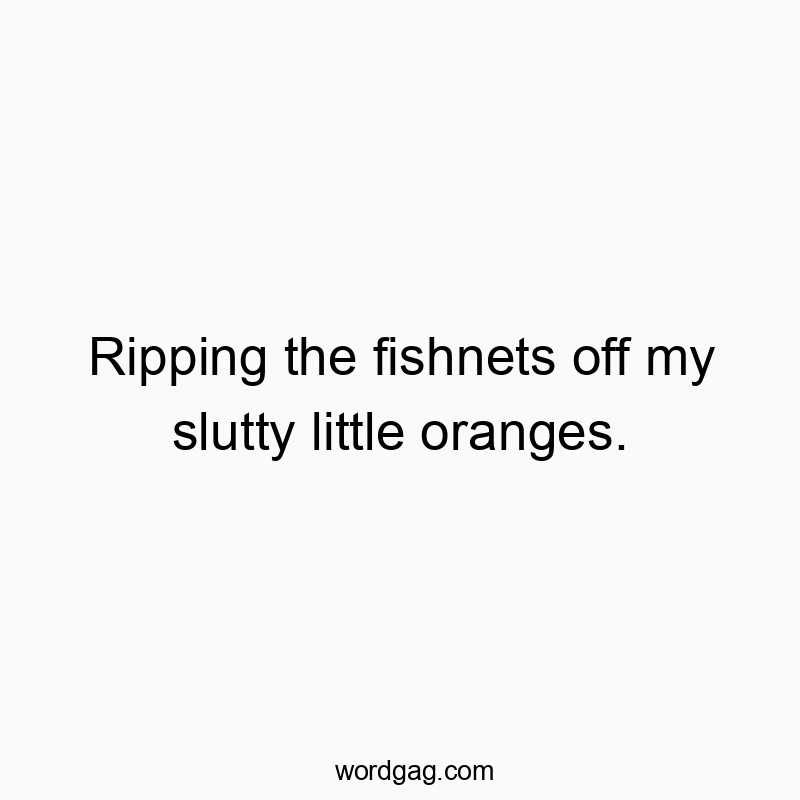 Ripping the fishnets off my slutty little oranges.