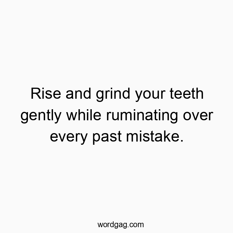 Rise and grind your teeth gently while ruminating over every past mistake.