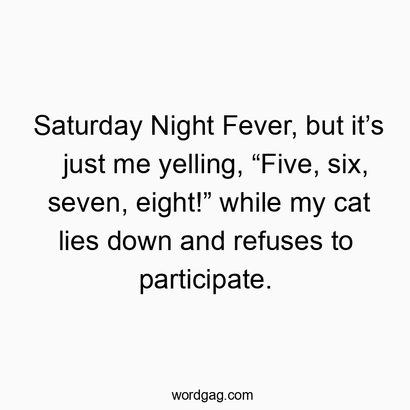Funny eight quotes - Saturday Night Fever, but it’s just me yelling, “Five, six, seven, eight!” while my cat lies down and refuses to participate.