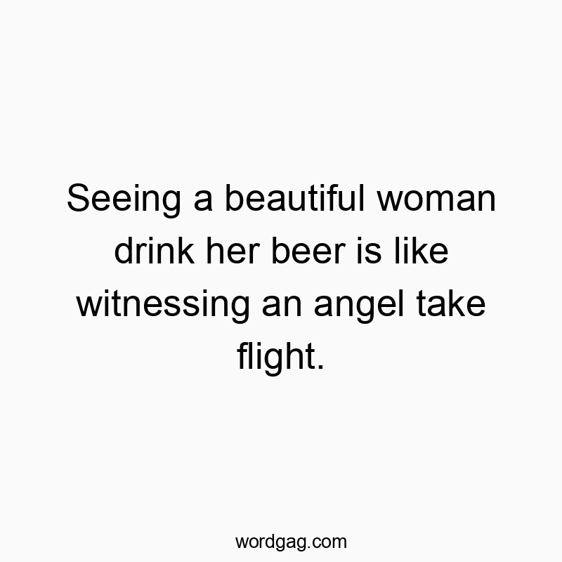 Seeing a beautiful woman drink her beer is like witnessing an angel take flight.