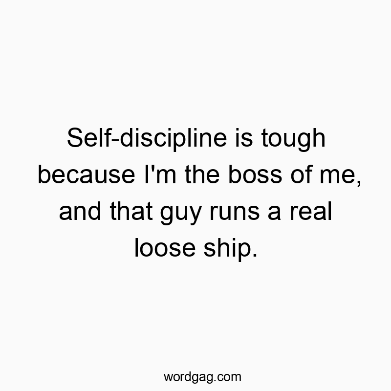 Self-discipline is tough because I’m the boss of me, and that guy runs a real loose ship.