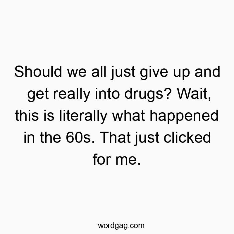 Should we all just give up and get really into drugs? Wait, this is literally what happened in the 60s. That just clicked for me.