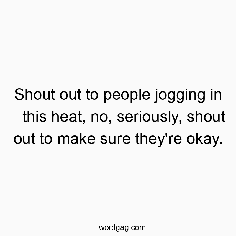 Shout out to people jogging in this heat, no, seriously, shout out to make sure they’re okay.