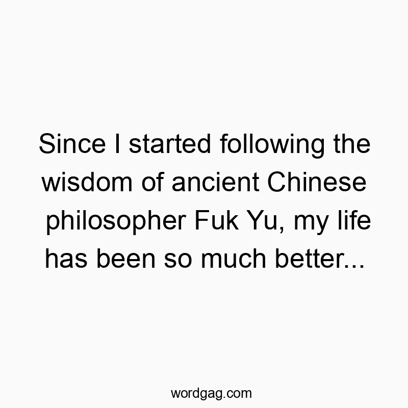 Since I started following the wisdom of ancient Chinese philosopher Fuk Yu, my life has been so much better…