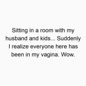 Sitting in a room with my husband and kids… Suddenly I realize everyone here has been in my vagina. Wow.