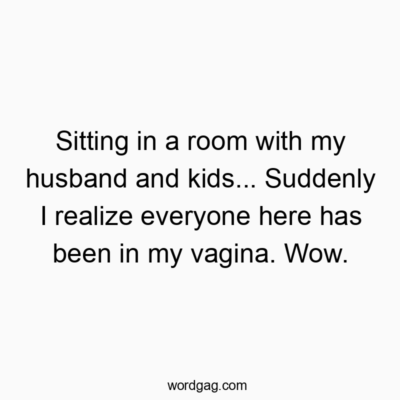 Sitting in a room with my husband and kids… Suddenly I realize everyone here has been in my vagina. Wow.