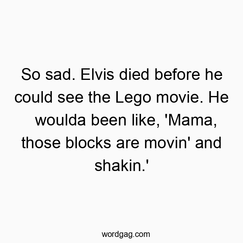 So sad. Elvis died before he could see the Lego movie. He woulda been like, ‘Mama, those blocks are movin’ and shakin.’
