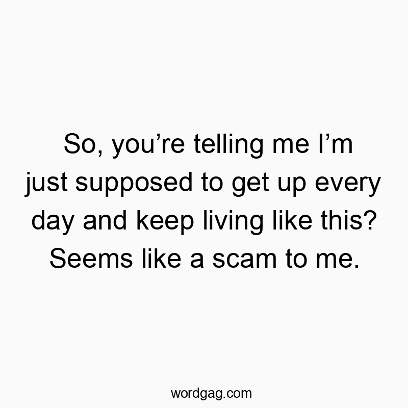 So, you’re telling me I’m just supposed to get up every day and keep living like this? Seems like a scam to me.