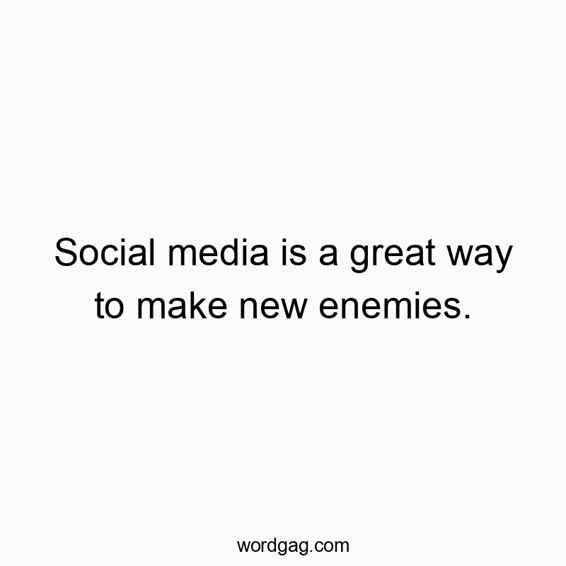 Social media is a great way to make new enemies.