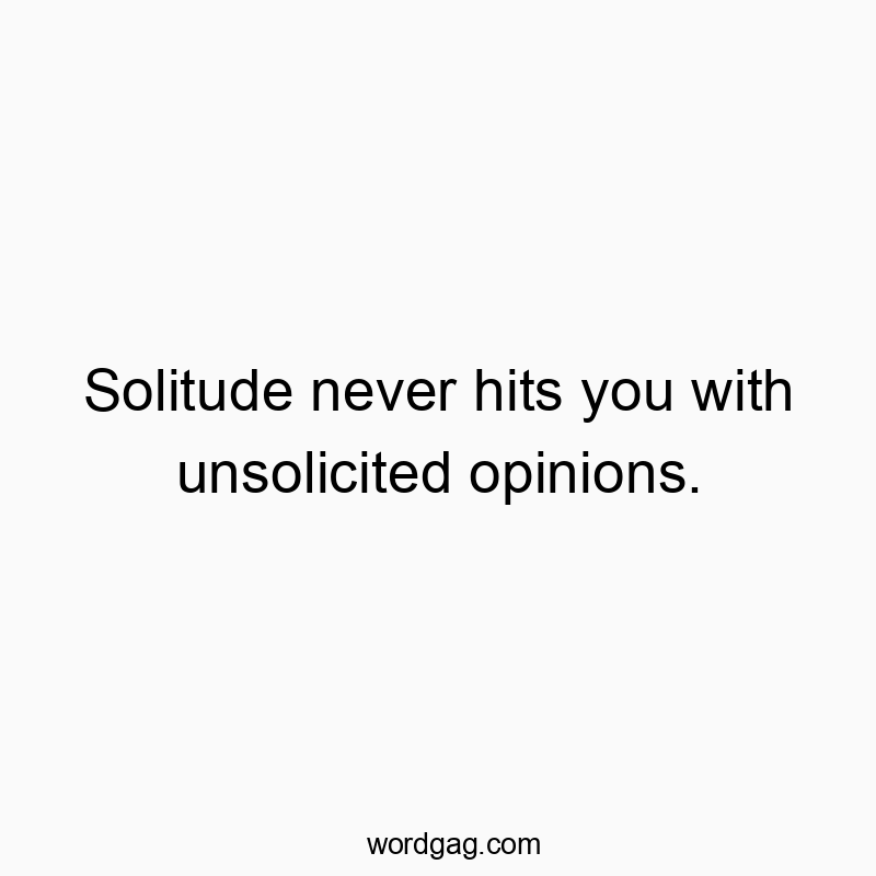 Solitude never hits you with unsolicited opinions.