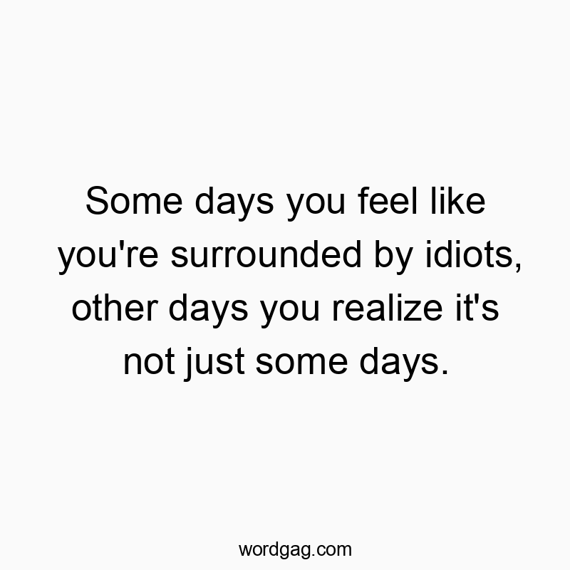 Some days you feel like you’re surrounded by idiots, other days you realize it’s not just some days.