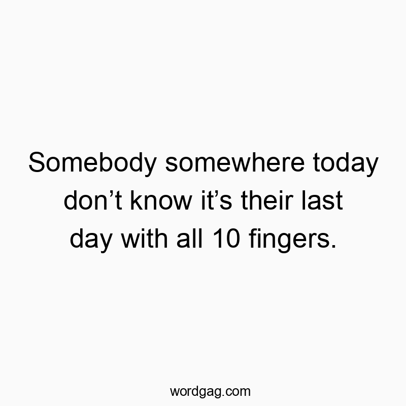 Somebody somewhere today don’t know it’s their last day with all 10 fingers.