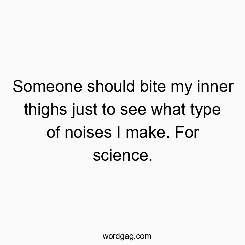 Someone should bite my inner thighs just to see what type of noises I make. For science.